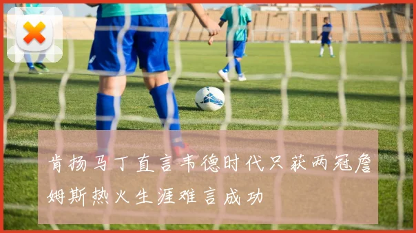 肯扬马丁直言韦德时代只获两冠詹姆斯热火生涯难言成功