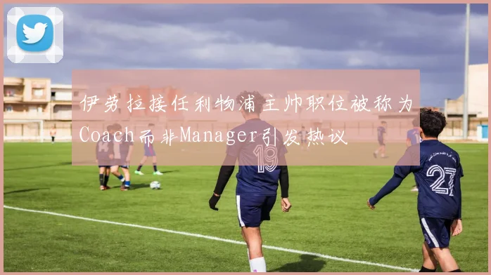 伊劳拉接任利物浦主帅职位被称为Coach而非Manager引发热议