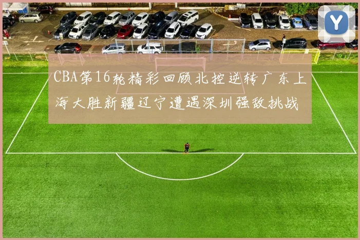 CBA第16轮精彩回顾北控逆转广东上海大胜新疆辽宁遭遇深圳强敌挑战