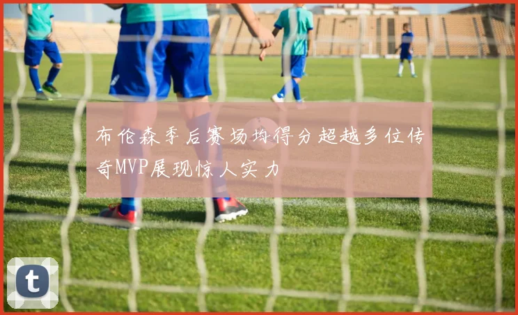 布伦森季后赛场均得分超越多位传奇MVP展现惊人实力