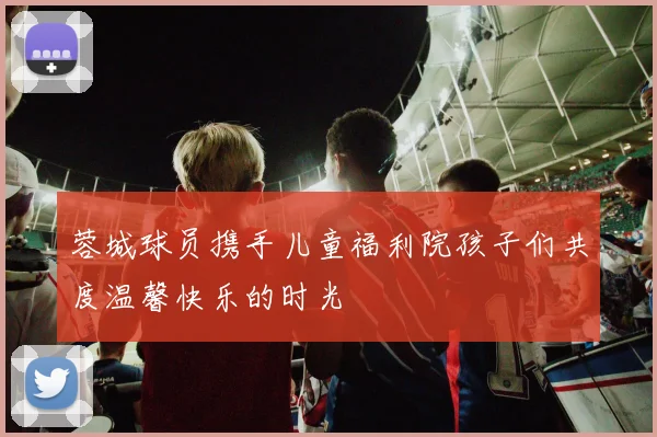蓉城球员携手儿童福利院孩子们共度温馨快乐的时光