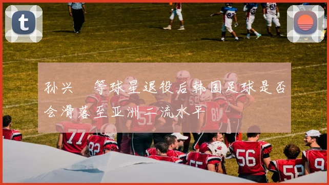 孙兴慜等球星退役后韩国足球是否会滑落至亚洲二流水平