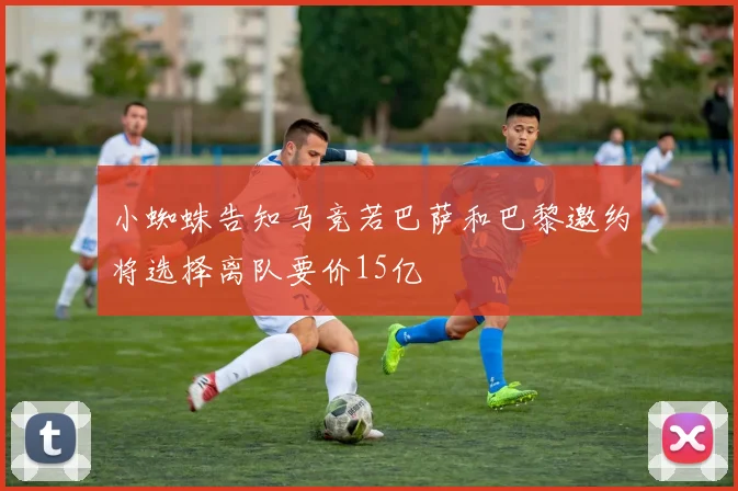 小蜘蛛告知马竞若巴萨和巴黎邀约将选择离队要价15亿