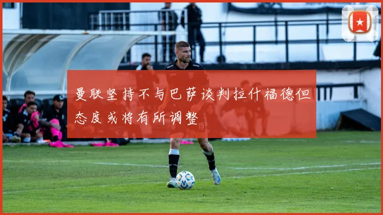 曼联坚持不与巴萨谈判拉什福德但态度或将有所调整