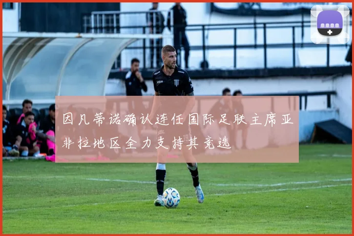 因凡蒂诺确认连任国际足联主席亚非拉地区全力支持其竞选