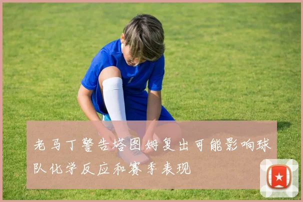 老马丁警告塔图姆复出可能影响球队化学反应和赛季表现