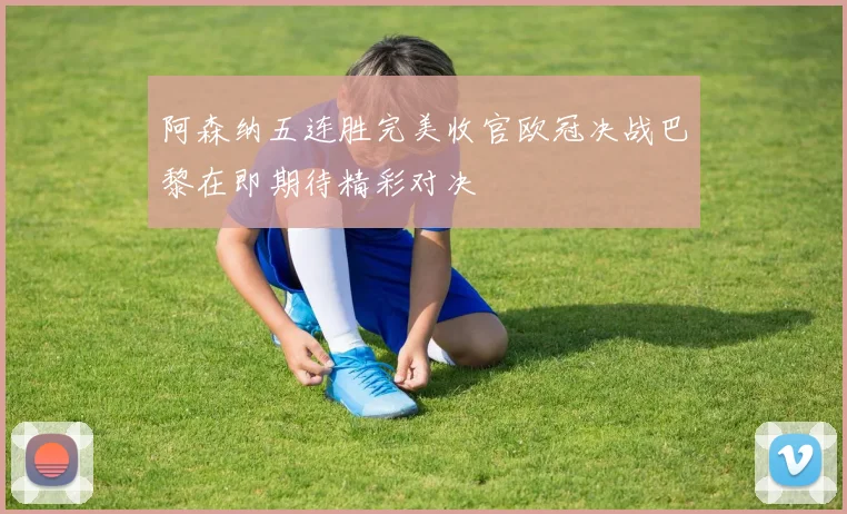 阿森纳五连胜完美收官欧冠决战巴黎在即期待精彩对决