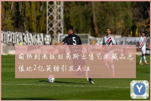 前热刺老板刘易斯出售艺术藏品总值达2亿英镑引发关注