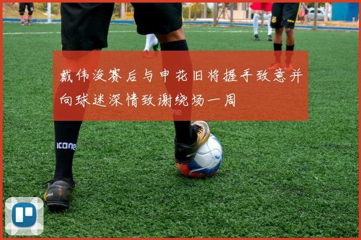 戴伟浚赛后与申花旧将握手致意并向球迷深情致谢绕场一周