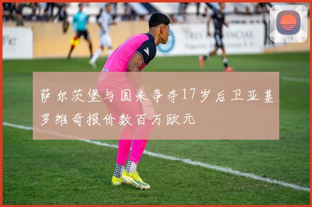 萨尔茨堡与国米争夺17岁后卫亚基罗维奇报价数百万欧元