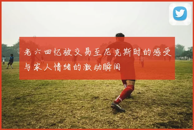 老六回忆被交易至尼克斯时的感受与家人情绪的激动瞬间