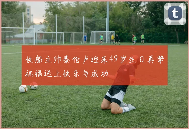 快船主帅泰伦卢迎来49岁生日真挚祝福送上快乐与成功