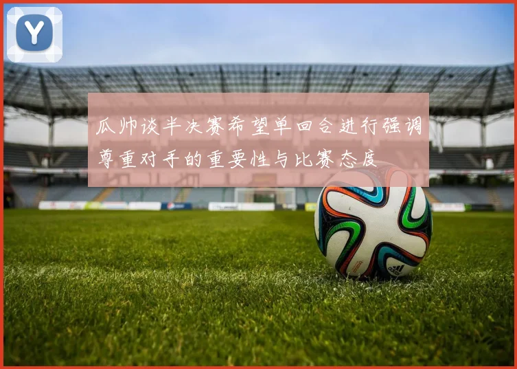 瓜帅谈半决赛希望单回合进行强调尊重对手的重要性与比赛态度
