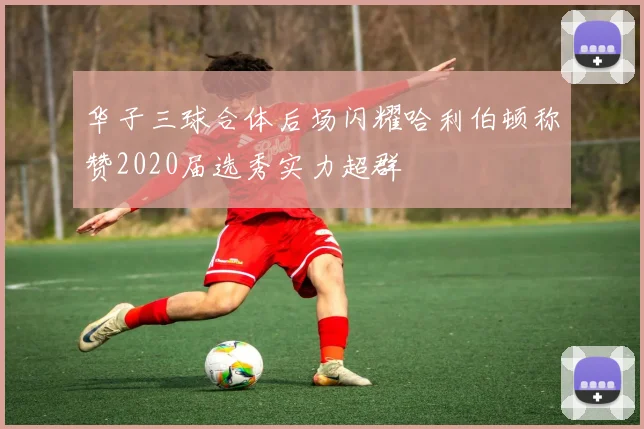 华子三球合体后场闪耀哈利伯顿称赞2020届选秀实力超群