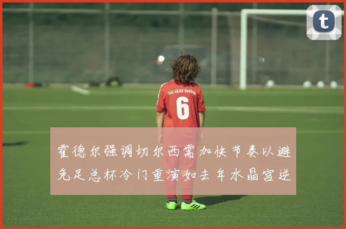 霍德尔强调切尔西需加快节奏以避免足总杯冷门重演如去年水晶宫逆袭曼城