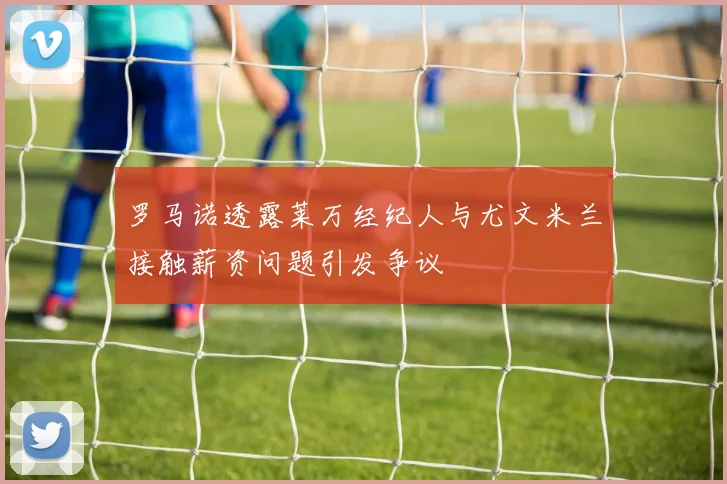 罗马诺透露莱万经纪人与尤文米兰接触薪资问题引发争议