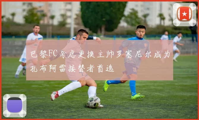巴黎FC考虑更换主帅罗塞尼尔成为孔布阿雷接替者首选