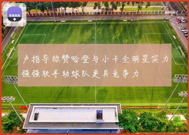 卢指导称赞哈登与小卡全明星实力强强联手助球队更具竞争力