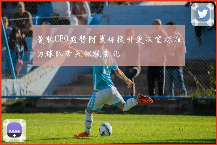 曼联CEO盛赞阿莫林提升更衣室标准为球队带来积极变化
