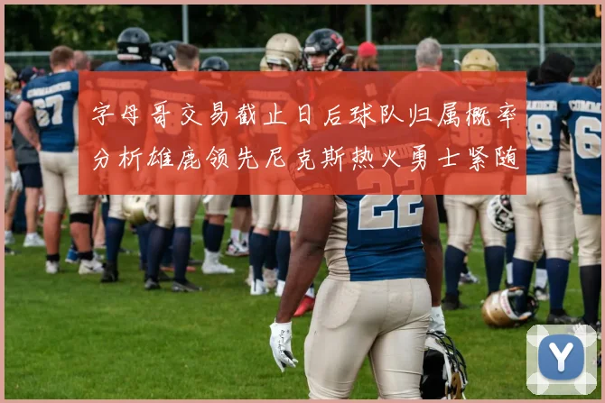 字母哥交易截止日后球队归属概率分析雄鹿领先尼克斯热火勇士紧随其后