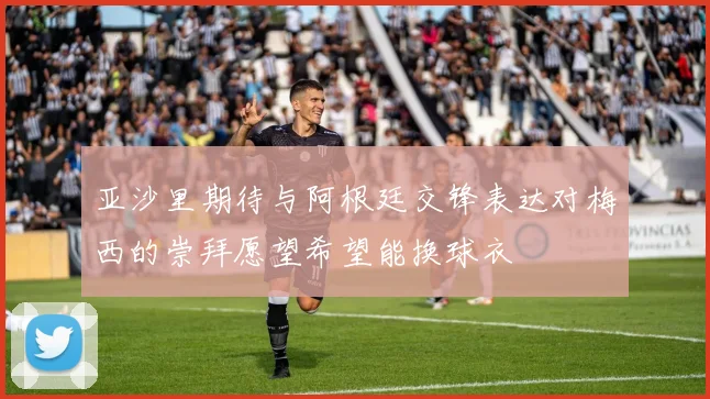 亚沙里期待与阿根廷交锋表达对梅西的崇拜愿望希望能换球衣