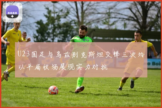 U23国足与乌兹别克斯坦交锋三次均以平局收场展现实力对抗